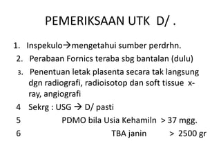 PEMERIKSAAN UTK D/ .
1. Inspekulomengetahui sumber perdrhn.
2. Perabaan Fornics teraba sbg bantalan (dulu)
3. Penentuan letak plasenta secara tak langsung
dgn radiografi, radioisotop dan soft tissue x-
ray, angiografi
4 Sekrg : USG  D/ pasti
5 PDMO bila Usia Kehamiln > 37 mgg.
6 TBA janin > 2500 gr
 