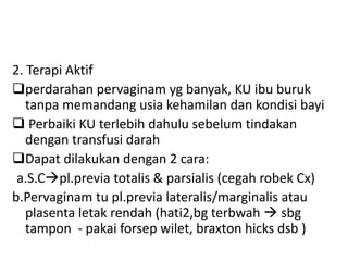 2. Terapi Aktif
perdarahan pervaginam yg banyak, KU ibu buruk
tanpa memandang usia kehamilan dan kondisi bayi
 Perbaiki KU terlebih dahulu sebelum tindakan
dengan transfusi darah
Dapat dilakukan dengan 2 cara:
a.S.Cpl.previa totalis & parsialis (cegah robek Cx)
b.Pervaginam tu pl.previa lateralis/marginalis atau
plasenta letak rendah (hati2,bg terbwah  sbg
tampon - pakai forsep wilet, braxton hicks dsb )
 