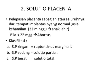 2. SOLUTIO PLACENTA
• Pelepasan placenta sebagian atau seluruhnya
dari tempat implantasinya yg normal ,usia
kehamilan (22 minggu anak lahir)
Bila < 22 mgg Abortus
• Klasifikasi :
a. S.P ringan = ruptur sinus marginalis
b. S.P sedang = solutio partial.
c. S.P berat = solutio total
 