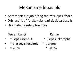 Mekanisme lepas plc
• Antara selaput janin/ddg rahimlepas drh
• Drh asal Ibu/ Anak,mulai dari desidua basalis.
• Haematoma retroplasentair
Tersembunyi Keluar
• * Lepas komplit * Lepas inkomplit
• * Biasanya Toxeimia * Jarang
• * 20 % * 80 %
 