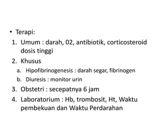• Terapi:
1. Umum : darah, 02, antibiotik, corticosteroid
dosis tinggi
2. Khusus
a. Hipofibrinogenesis : darah segar, fibrinogen
b. Diuresis : monitor urin
3. Obstetri : secepatnya 6 jam
4. Laboratorium : Hb, trombosit, Ht, Waktu
pembekuan dan Waktu Perdarahan
 
