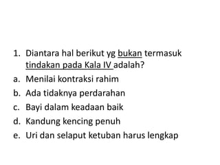 1. Diantara hal berikut yg bukan termasuk
tindakan pada Kala IV adalah?
a. Menilai kontraksi rahim
b. Ada tidaknya perdarahan
c. Bayi dalam keadaan baik
d. Kandung kencing penuh
e. Uri dan selaput ketuban harus lengkap
 
