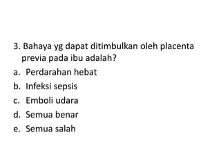 3. Bahaya yg dapat ditimbulkan oleh placenta
previa pada ibu adalah?
a. Perdarahan hebat
b. Infeksi sepsis
c. Emboli udara
d. Semua benar
e. Semua salah
 