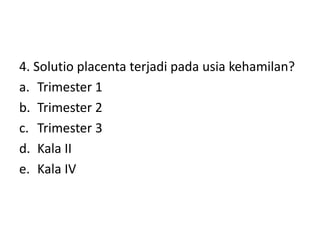 4. Solutio placenta terjadi pada usia kehamilan?
a. Trimester 1
b. Trimester 2
c. Trimester 3
d. Kala II
e. Kala IV
 
