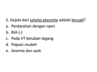5. Gejala dari solutio placenta adalah kecuali?
a. Perdarahan dengan nyeri
b. BJA (-)
c. Pada VT ketuban tegang
d. Palpasi mudah
e. Anemia dan syok
 