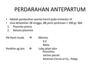 PERDARAHAN ANTEPARTUM
• Adalah perdarahan wanita hamil pada trimester III
• Usia kehamilan 28 mnggu, BB janin perkiraan > 100 gr. Sbb
1. Placenta previa
2. Solusio placenta
Pd Haml muda  Abortus
K.E
Mola
Perdrhn yg lain  Luka jalan lahir
Poscoitus.
varises pecah.
Kelainan Cervix al Ca , Polyp
 