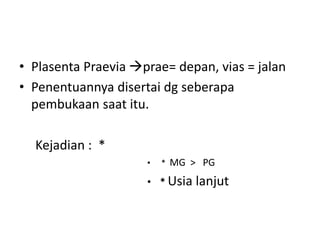 • Plasenta Praevia prae= depan, vias = jalan
• Penentuannya disertai dg seberapa
pembukaan saat itu.
Kejadian : *
• * MG > PG
• * Usia lanjut
 