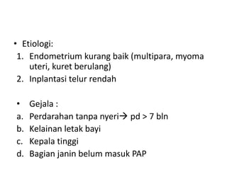 • Etiologi:
1. Endometrium kurang baik (multipara, myoma
uteri, kuret berulang)
2. Inplantasi telur rendah
• Gejala :
a. Perdarahan tanpa nyeri pd > 7 bln
b. Kelainan letak bayi
c. Kepala tinggi
d. Bagian janin belum masuk PAP
 
