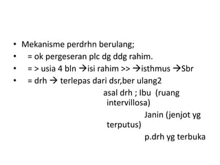 • Mekanisme perdrhn berulang;
• = ok pergeseran plc dg ddg rahim.
• = > usia 4 bln isi rahim >> isthmus Sbr
• = drh  terlepas dari dsr,ber ulang2
asal drh ; Ibu (ruang
intervillosa)
Janin (jenjot yg
terputus)
p.drh yg terbuka
 