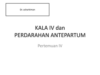 KALA IV dan
PERDARAHAN ANTEPARTUM
Pertemuan IV
Dr. asharkiman
 