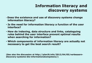 Information literacy and
discovery systems
•

Does the existence and use of discovery systems change
information literacy?

• Is the need for information literacy a function of the user
interface?
• How do indexing, data structure and links, cataloguing
rules behind the user interface prevent optimal results
when searching for information?
• Which components of information literacy are actually not
necessary to get the best search result?

(See also the discussion at http://plan3t.info/2012/04/05/verbesserndiscovery-systeme-die-informationskompetenz/)
Technische Universität Hamburg-Harburg
www.tub.tu-harburg.de

 