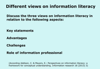 Different views on information literacy
Discuss the three views on information literacy in
relation to the following aspects:
Key statements
Advantages
Challenges
Role of information professional
(According Addison, C. & Meyers, E.: Perspectives on information literacy: a
Technische Universität Hamburg-Harburg
framework for conceptual understanding. Information research 18 (2013) 3)
www.tub.tu-harburg.de

 