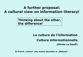 A further proposal:
A cultural view on information literacy!
Thinking about the other,
the difference!

La culture de l'information
Culture informationnelle
(Olivier Le Deuff)
In French „culture“ also means education or „Bildung“!
Technische Universität Hamburg-Harburg
www.tub.tu-harburg.de

 
