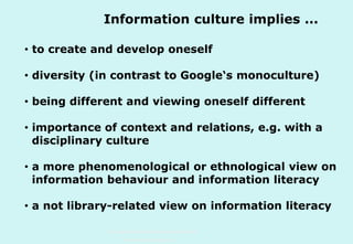 Information culture implies ...
• to create and develop oneself
• diversity (in contrast to Google‘s monoculture)
• being different and viewing oneself different
• importance of context and relations, e.g. with a
disciplinary culture
• a more phenomenological or ethnological view on
information behaviour and information literacy
• a not library-related view on information literacy
Technische Universität Hamburg-Harburg
www.tub.tu-harburg.de

 