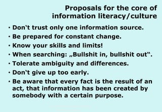Proposals for the core of
information literacy/culture
• Don‘t trust only one information source.
• Be prepared for constant change.
• Know your skills and limits!
• When searching: „Bullshit in, bullshit out“.
• Tolerate ambiguity and differences.
• Don‘t give up too early.
• Be aware that every fact is the result of an
act, that information has been created by
somebody with a certain purpose.
Technische Universität Hamburg-Harburg
www.tub.tu-harburg.de

 
