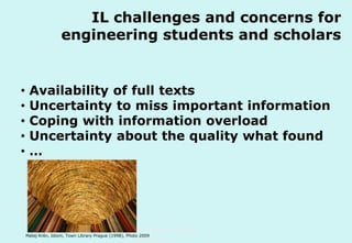 IL challenges and concerns for
engineering students and scholars

•
•
•
•
•

Availability of full texts
Uncertainty to miss important information
Coping with information overload
Uncertainty about the quality what found
…

Technische Universität Hamburg-Harburg

Matej Krén, Idiom, Town Library Prague (1998), Photo 2009

www.tub.tu-harburg.de

 