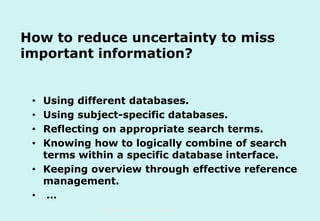 How to reduce uncertainty to miss
important information?
Using different databases.
Using subject-specific databases.
Reflecting on appropriate search terms.
Knowing how to logically combine of search
terms within a specific database interface.
• Keeping overview through effective reference
management.
• …
•
•
•
•

Technische Universität Hamburg-Harburg
www.tub.tu-harburg.de

 