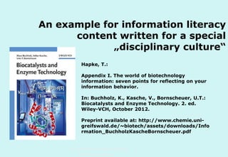 An example for information literacy
content written for a special
„disciplinary culture“
Hapke, T.:
Appendix I. The world of biotechnology
information: seven points for reflecting on your
information behavior.
In: Buchholz, K., Kasche, V., Bornscheuer, U.T.:
Biocatalysts and Enzyme Technology. 2. ed.
Wiley-VCH, October 2012.
Preprint available at: http://www.chemie.unigreifswald.de/~biotech/assets/downloads/Info
rmation_BuchholzKascheBornscheuer.pdf

Technische Universität Hamburg-Harburg
www.tub.tu-harburg.de

 