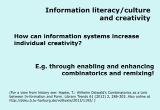 Information literacy/culture
and creativity
How can information systems increase
individual creativity?

E.g. through enabling and enhancing
combinatorics and remixing!
(For a view from history see: Hapke, T.: Wilhelm Ostwald’s Combinatorics as a Link
between In-formation and Form. Library Trends 61 (2012) 2, 286-303. Also online at
http://doku.b.tu-harburg.de/volltexte/2013/1192/ )
Technische Universität Hamburg-Harburg
www.tub.tu-harburg.de

 
