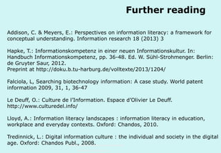 Further reading
Addison, C. & Meyers, E.: Perspectives on information literacy: a framework for
conceptual understanding. Information research 18 (2013) 3
Hapke, T.: Informationskompetenz in einer neuen Informationskultur. In:
Handbuch Informationskompetenz, pp. 36-48. Ed. W. Sühl-Strohmenger. Berlin:
de Gruyter Saur, 2012.
Preprint at http://doku.b.tu-harburg.de/volltexte/2013/1204/
Falciola, L, Searching biotechnology information: A case study. World patent
information 2009, 31, 1, 36-47
Le Deuff, O.: Culture de l’Information. Espace d’Olivier Le Deuff.
http://www.culturedel.info/
Lloyd, A.: Information literacy landscapes : information literacy in education,
workplace and everyday contexts. Oxford: Chandos, 2010.
Tredinnick, L.: Digital information culture : the individual and society in the digital
age. Oxford: Chandos Publ., 2008. Hamburg-Harburg
Technische Universität
www.tub.tu-harburg.de

 
