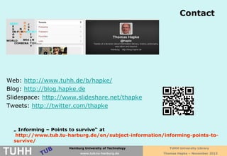Contact
Thomas Hapke

Web: http://www.tuhh.de/b/hapke/
Blog: http://blog.hapke.de
Slidespace: http://www.slideshare.net/thapke
Tweets: http://twitter.com/thapke

„ Informing – Points to survive“ at
http://www.tub.tu-harburg.de/en/subject-information/informing-points-tosurvive/

TUHH

TechnischeUniversityHamburg-Harburg
Hamburg Universität of Technology
www.tub.tu-harburg.de
www.tub.tu-harburg.de

TUHH University Library
Thomas Hapke – November 2013

 