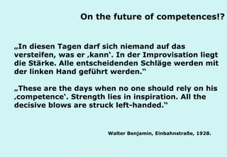On the future of competences!?
„In diesen Tagen darf sich niemand auf das
versteifen, was er ‚kann‘. In der Improvisation liegt
die Stärke. Alle entscheidenden Schläge werden mit
der linken Hand geführt werden.“
„These are the days when no one should rely on his
‚competence‘. Strength lies in inspiration. All the
decisive blows are struck left-handed.“

Walter Benjamin, Einbahnstraße, 1928.

Technische Universität Hamburg-Harburg
www.tub.tu-harburg.de

 