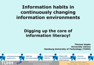 Information habits in
continuously changing
information environments
Digging up the core of
information literacy!
Thomas Hapke
University Library
Hamburg University of Technology (TUHH)

TUHH

Technische UniversityHamburg-Harburg
Hamburg Universität of Technology
www.tub.tu-harburg.de
www.tub.tu-harburg.de

TUHH University Library
Thomas Hapke - November 2013

 