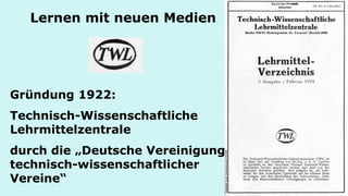 Lernen mit neuen Medien 
Gründung 1922: 
Technisch-Wissenschaftliche Lehrmittelzentrale 
durch die „Deutsche Vereinigung technisch-wissenschaftlicher Vereine“  