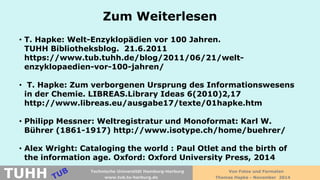 Zum Weiterlesen 
• 
T. Hapke: Welt-Enzyklopädien vor 100 Jahren. TUHH Bibliotheksblog. 21.6.2011 https://www.tub.tuhh.de/blog/2011/06/21/welt- enzyklopaedien-vor-100-jahren/ 
• 
T. Hapke: Zum verborgenen Ursprung des Informationswesens in der Chemie. LIBREAS.Library Ideas 6(2010)2,17 http://www.libreas.eu/ausgabe17/texte/01hapke.htm 
• 
Philipp Messner: Weltregistratur und Monoformat: Karl W. Bührer (1861-1917) http://www.isotype.ch/home/buehrer/ 
• 
Alex Wright: Cataloging the world : Paul Otlet and the birth of the information age. Oxford: Oxford University Press, 2014 
Von Fotos und Formaten 
Thomas Hapke - November 2014 
www.tub.tu-harburg.de 
TUHH 
Technische Universität Hamburg-Harburg  