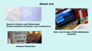 About me: 
Studium Chemie und Mathematik (Erster Kontakt mit Kartei- und Lochkarten) 
Mehr als 25 Jahre TUHH-Bibliothek (Shelfie) 
Amateur-Historiker 