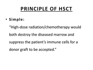 PRINCIPLE OF HSCT
• Simple:
“High-dose radiation/chemotherapy would
both destroy the diseased marrow and
suppress the patient’s immune cells for a
donor graft to be accepted.”
 