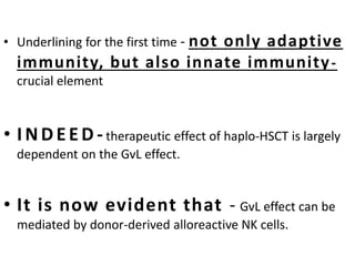 • Underlining for the first time - not only adaptive
immunity, but also innate immunity-
crucial element
• INDEED - therapeutic effect of haplo-HSCT is largely
dependent on the GvL effect.
• It is now evident that - GvL effect can be
mediated by donor-derived alloreactive NK cells.
 
