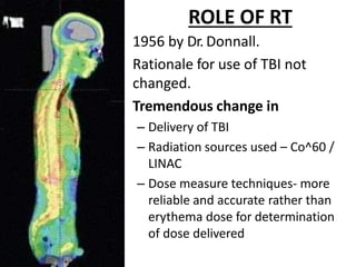 ROLE OF RT
• 1956 by Dr. Donnall.
• Rationale for use of TBI not
changed.
• Tremendous change in
– Delivery of TBI
– Radiation sources used – Co^60 /
LINAC
– Dose measure techniques- more
reliable and accurate rather than
erythema dose for determination
of dose delivered
 
