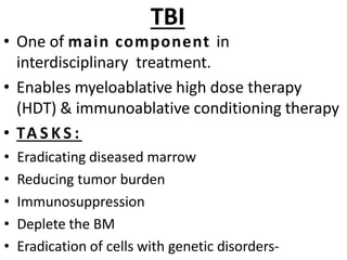 TBI
• One of main component in
interdisciplinary treatment.
• Enables myeloablative high dose therapy
(HDT) & immunoablative conditioning therapy
• TA S K S :
• Eradicating diseased marrow
• Reducing tumor burden
• Immunosuppression
• Deplete the BM
• Eradication of cells with genetic disorders-
 