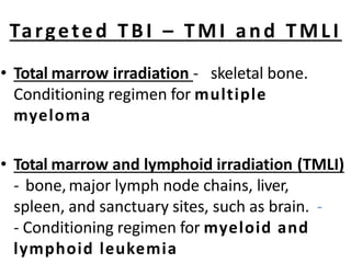 Targeted TBI – TMI and TMLI
• Total marrow irradiation - skeletal bone.
Conditioning regimen for multiple
myeloma
• Total marrow and lymphoid irradiation (TMLI)
- bone,major lymph node chains, liver,
spleen, and sanctuary sites, such as brain. -
- Conditioning regimen for myeloid and
lymphoid leukemia
 