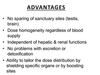 ADVANTAGES
• No sparing of sanctuary sites (testis,
brain)
• Dose homogeneity regardless of blood
supply
• Independent of hepatic & renal functions
• No problems with excretion or
detoxification
• Ability to tailor the dose distribution by
shielding specific organs or by boosting
sites
 