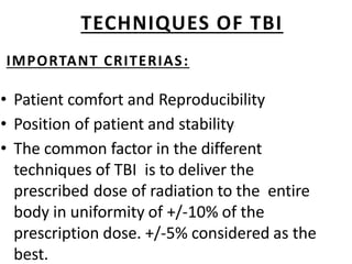 TECHNIQUES OF TBI
IMPORTANT CRITERIAS:
• Patient comfort and Reproducibility
• Position of patient and stability
• The common factor in the different
techniques of TBI is to deliver the
prescribed dose of radiation to the entire
body in uniformity of +/-10% of the
prescription dose. +/-5% considered as the
best.
 