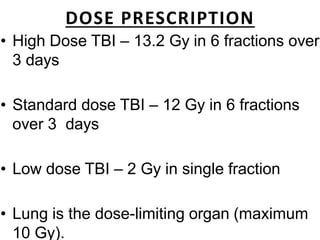 DOSE PRESCRIPTION
• High Dose TBI – 13.2 Gy in 6 fractions over
3 days
• Standard dose TBI – 12 Gy in 6 fractions
over 3 days
• Low dose TBI – 2 Gy in single fraction
• Lung is the dose-limiting organ (maximum
10 Gy).
 