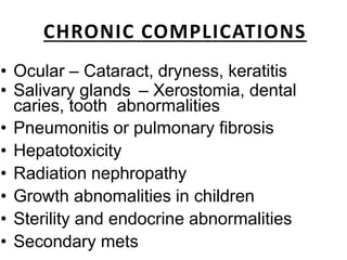 CHRONIC COMPLICATIONS
• Ocular – Cataract, dryness, keratitis
• Salivary glands – Xerostomia, dental
caries, tooth abnormalities
• Pneumonitis or pulmonary fibrosis
• Hepatotoxicity
• Radiation nephropathy
• Growth abnomalities in children
• Sterility and endocrine abnormalities
• Secondary mets
 