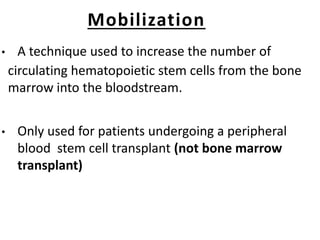 Mobilization
• A technique used to increase the number of
circulating hematopoietic stem cells from the bone
marrow into the bloodstream.
• Only used for patients undergoing a peripheral
blood stem cell transplant (not bone marrow
transplant)
 
