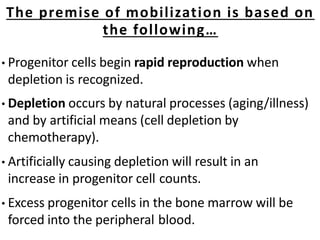 • Progenitor cells begin rapid reproduction when
depletion is recognized.
• Depletion occurs by natural processes (aging/illness)
and by artificial means (cell depletion by
chemotherapy).
• Artificially causing depletion will result in an
increase in progenitor cell counts.
• Excess progenitor cells in the bone marrow will be
forced into the peripheral blood.
The premise of mobilization is based on
the following…
 