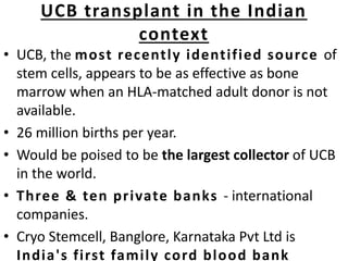 UCB transplant in the Indian
context
• UCB, the most recently identified source of
stem cells, appears to be as effective as bone
marrow when an HLA-matched adult donor is not
available.
• 26 million births per year.
• Would be poised to be the largest collector of UCB
in the world.
• Three & ten private banks - international
companies.
• Cryo Stemcell, Banglore, Karnataka Pvt Ltd is
India's first family cord blood bank
 