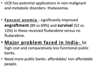 • UCB has potential applications in non-malignant
and metabolic disorders- thalassemia.
• Fanconi anemia - significantly improved
engraftment (89 vs 69%) and survival (52 vs.
13%) in those received fludarabine versus no
fludarabine.
• Major problem faced in India- to
high cost and comparatively less functional public
banks.
• Need more public banks- affordable/ non affordable
people.
 