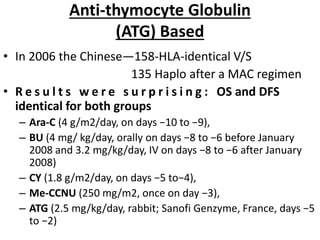 Anti-thymocyte Globulin
(ATG) Based
• In 2006 the Chinese—158-HLA-identical V/S
135 Haplo after a MAC regimen
• R e s u l t s w e r e s u r p r i s i n g : OS and DFS
identical for both groups
– Ara-C (4 g/m2/day, on days −10 to −9),
– BU (4 mg/ kg/day, orally on days −8 to −6 before January
2008 and 3.2 mg/kg/day, IV on days −8 to −6 after January
2008)
– CY (1.8 g/m2/day, on days −5 to−4),
– Me-CCNU (250 mg/m2, once on day −3),
– ATG (2.5 mg/kg/day, rabbit; Sanofi Genzyme, France, days −5
to −2)
 