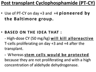 • Use of PT-CY on day +3 and +4 pioneered by
the Baltimore group.
• BASED ON THE IDEA THAT :
- High-dose CY (50 mg/kg) will kill alloreactive
T-cells proliferating on day +3 and +4 after the
transplant.
- Whereas stem cells would be protected
because they are not proliferating and with a high
concentration of aldehyde dehydrogenase.
Post transplant Cyclophosphamide (PT-CY)
 