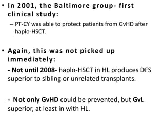 • In 2001, the Baltimore group- first
clinical study:
– PT-CY was able to protect patients from GvHD after
haplo-HSCT.
• Again, this was not picked up
immediately:
- Not until 2008- haplo-HSCT in HL produces DFS
superior to sibling or unrelated transplants.
- Not only GvHD could be prevented, but GvL
superior, at least in with HL.
 