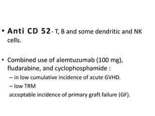 • Anti CD 52- T, B and some dendritic and NK
cells.
• Combined use of alemtuzumab (100 mg),
fludarabine, and cyclophosphamide :
– in low cumulative incidence of acute GVHD.
– low TRM
acceptable incidence of primary graft failure (GF).
 