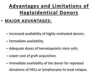 Advantages and Limitations of
Haploidentical Donors
• MAJOR ADVANTAGES:
– Increased availability of highly motivated donors.
– Immediate availability.
– Adequate doses of hematopoietic stem cells.
– Lower cost of graft acquisition.
– Immediate availability of the donor for repeated
donations of HSCs or lymphocytes to treat relapse.
 
