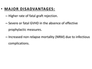 • MAJOR DISADVANTAGES:
– Higher rate of fatal graft rejection.
– Severe or fatal GVHD in the absence of effective
prophylactic measures.
– Increased non relapse mortality (NRM) due to infectious
complications.
 