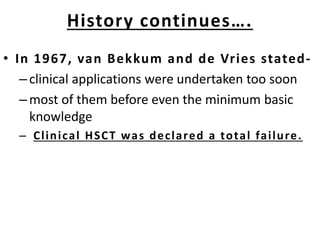 • In 1967, van Bekkum and de Vries stated-
–clinical applications were undertaken too soon
–most of them before even the minimum basic
knowledge
– Clinical HSCT was declared a total failure.
History continues….
 